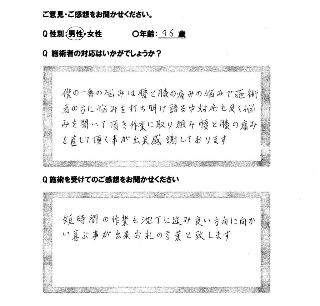 施術を受けての感想 施術者の対応はいかがでしょうか？ 僕の一番の悩みは腰と膝の痛みの悩みで瀬樹者の方に悩みを打ち明け語る中対応も良く悩みを聞いて頂き作業に取り組み腰と膝の痛みを治して頂くことができ感謝しております。 施術を受けてのご感想をお聞かせください。 短時間の作業も沈丁に進み良い方向に向かい喜ぶ事ができお礼の言葉と致します。